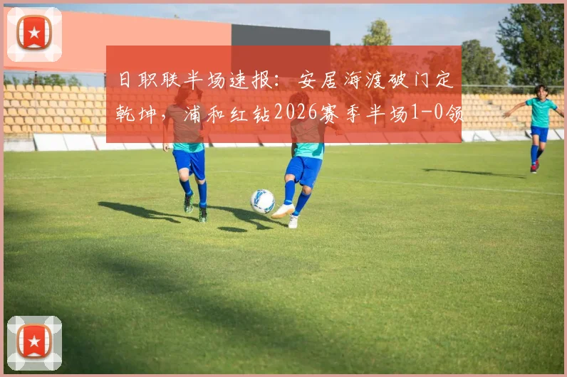 日职联半场速报：安居海渡破门定乾坤，浦和红钻2026赛季半场1-0领先水户蜀葵，附全场技术统计与进球分析