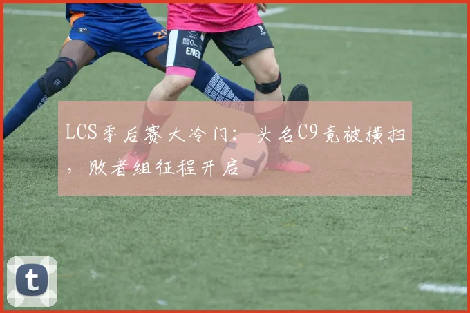 LCS季后赛大冷门：头名C9竟被横扫，败者组征程开启