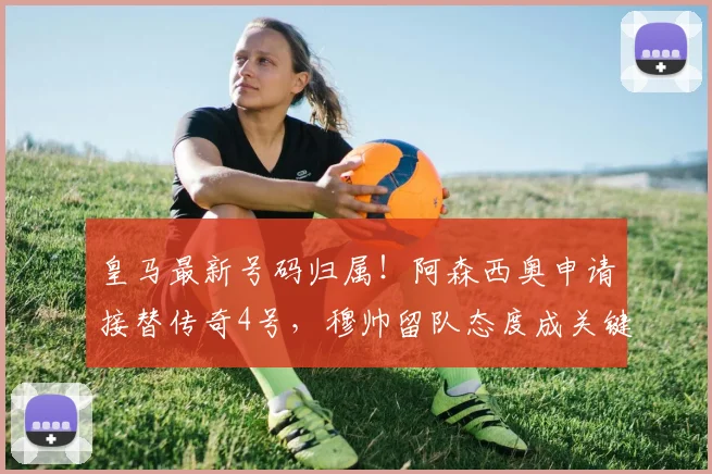 皇马最新号码归属！阿森西奥申请接替传奇4号，穆帅留队态度成关键