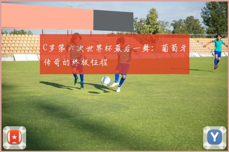 C罗第六次世界杯最后一舞：葡萄牙传奇的终极征程