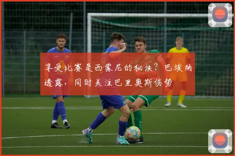 享受比赛是西蒙尼的秘诀？巴埃纳透露，同时关注巴里奥斯伤势