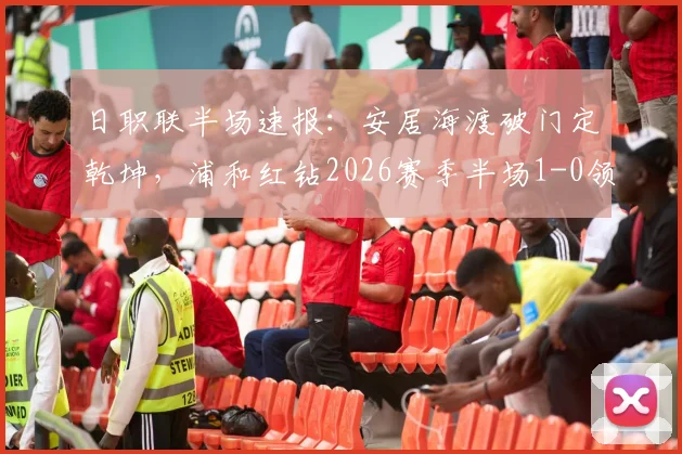 日职联半场速报:安居海渡破门定乾坤,浦和红钻2026赛季半场1-0领先水户蜀葵,附全场技术统计与进球分析