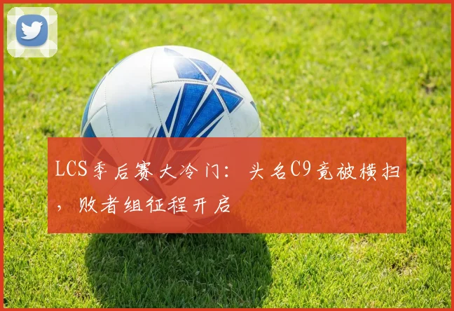 LCS季后赛大冷门：头名C9竟被横扫，败者组征程开启