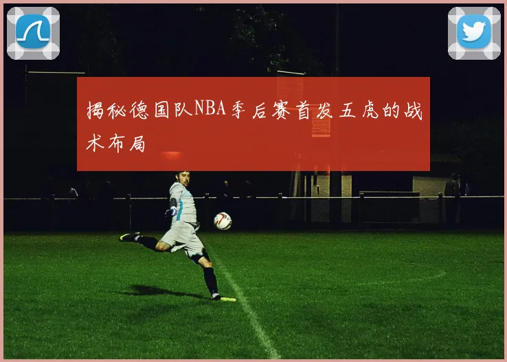 揭秘德国队NBA季后赛首发五虎的战术布局