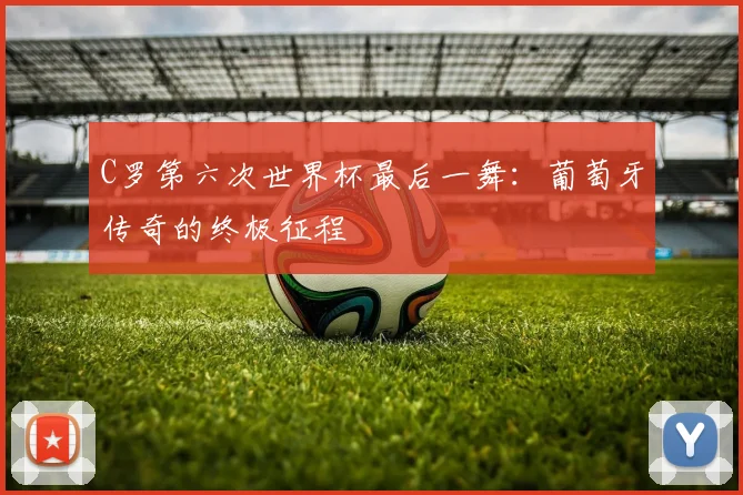 C罗第六次世界杯最后一舞:葡萄牙传奇的终极征程
